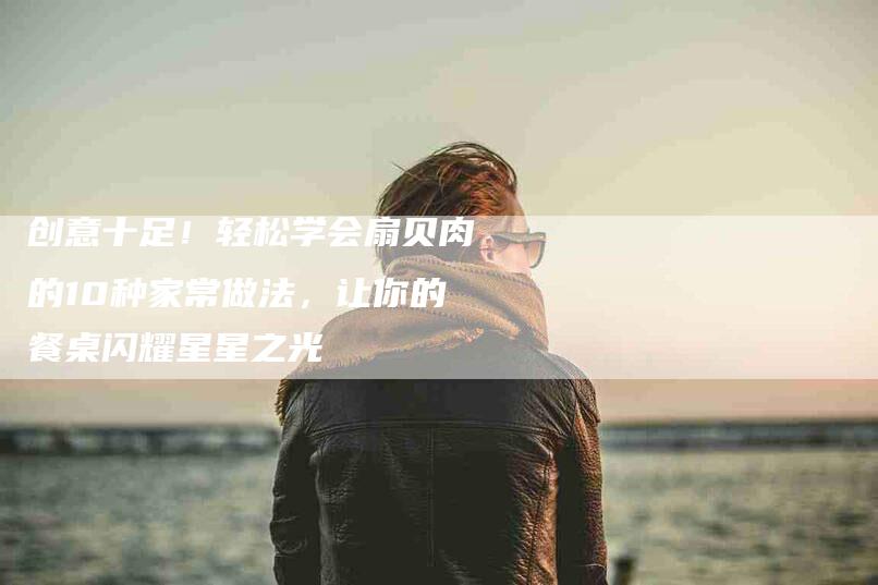 创意十足！轻松学会扇贝肉的10种家常做法，让你的餐桌闪耀星星之光-家政服务网