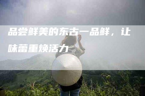 品尝鲜美的东古一品鲜，让味蕾重焕活力-家政服务网