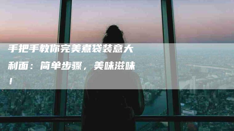 手把手教你完美煮袋装意大利面：简单步骤，美味滋味！-家政服务网