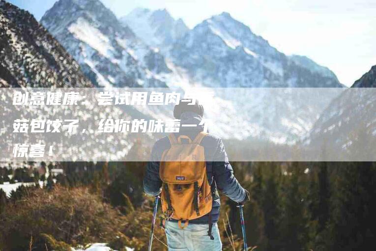 创意健康：尝试用鱼肉与香菇包饺子，给你的味蕾一个惊喜！-家政服务网