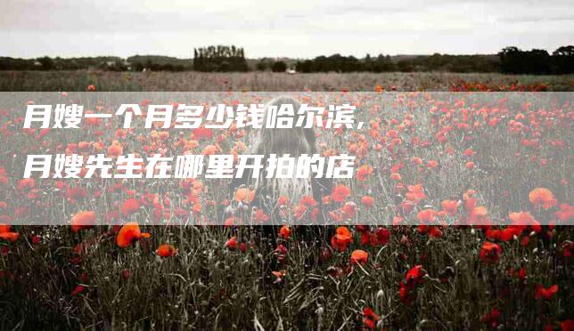 月嫂一个月多少钱哈尔滨,月嫂先生在哪里开拍的店-家政服务网