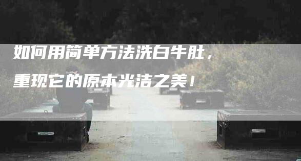 如何用简单方法洗白牛肚，重现它的原本光洁之美！-家政服务网