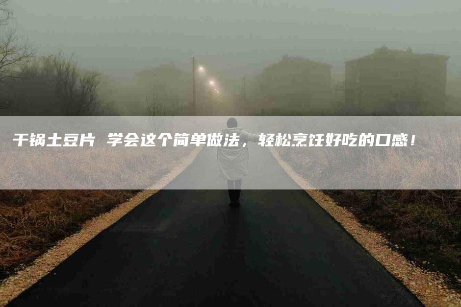 干锅土豆片 学会这个简单做法，轻松烹饪好吃的口感！-家政服务网