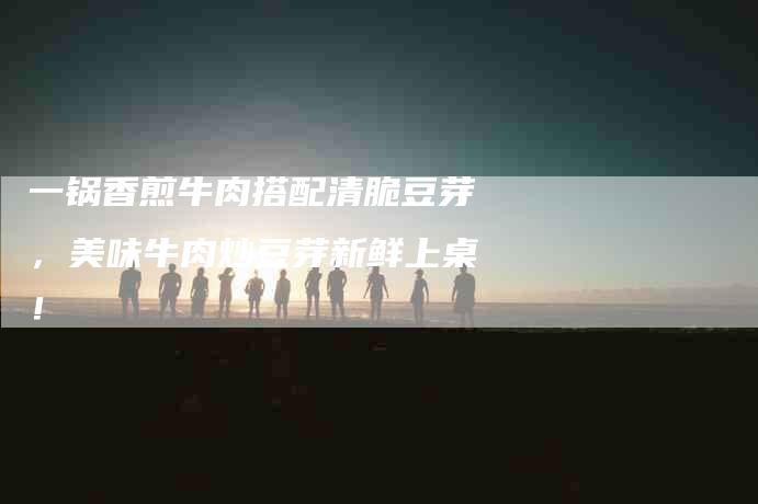 一锅香煎牛肉搭配清脆豆芽，美味牛肉炒豆芽新鲜上桌！-家政服务网
