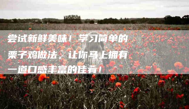 尝试新鲜美味！学习简单的栗子鸡做法，让你马上拥有一道口感丰富的佳肴！-家政服务网