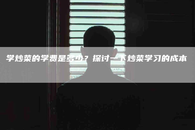 学炒菜的学费是多少？探讨一下炒菜学习的成本