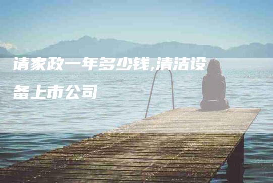 请家政一年多少钱,清洁设备上市公司-家政服务网