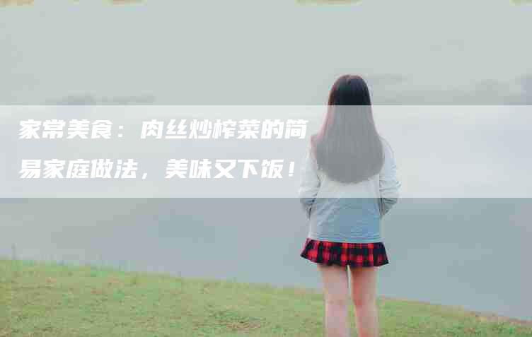 家常美食：肉丝炒榨菜的简易家庭做法，美味又下饭！-家政服务网