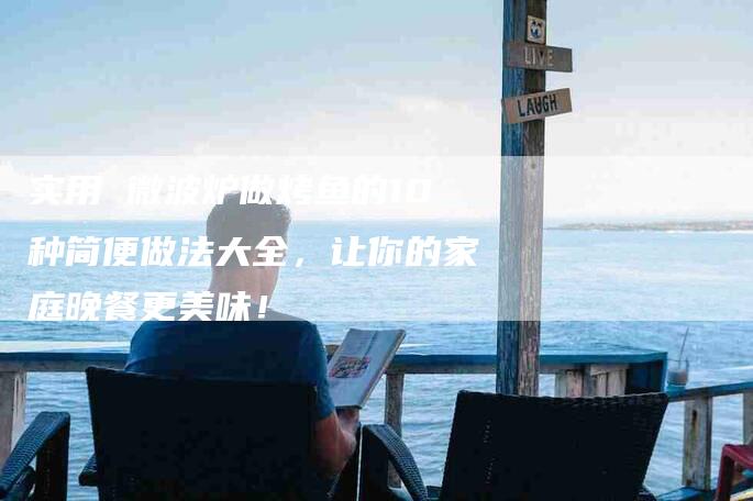 实用 微波炉做烤鱼的10种简便做法大全，让你的家庭晚餐更美味！