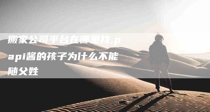 搬家公司平台在哪里找,papi酱的孩子为什么不能随父姓