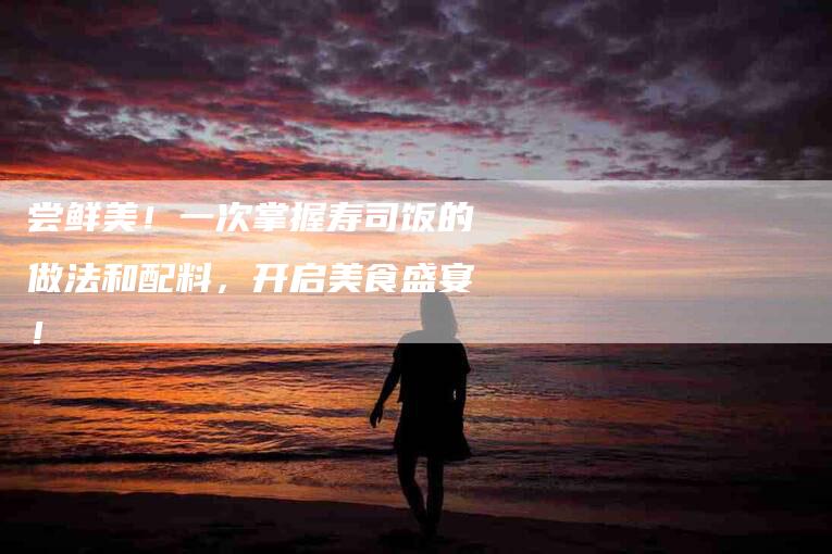 尝鲜美！一次掌握寿司饭的做法和配料，开启美食盛宴！-家政服务网