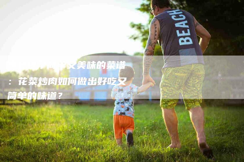 学会这个简单又美味的菜谱：花菜炒肉如何做出好吃又简单的味道？-家政服务网