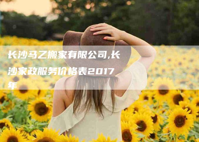 长沙马乙搬家有限公司,长沙家政服务价格表2017年-家政服务网
