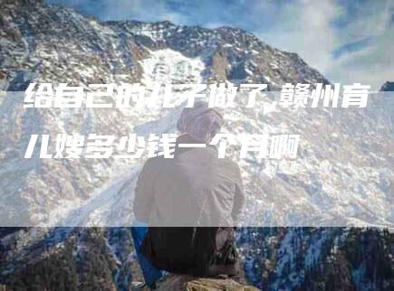 给自己的儿子做了,赣州育儿嫂多少钱一个月啊-家政服务网