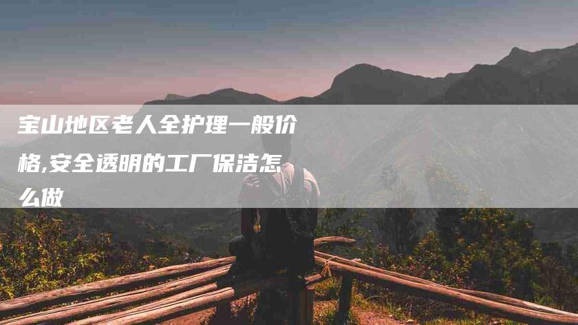 宝山地区老人全护理一般价格,安全透明的工厂保洁怎么做
