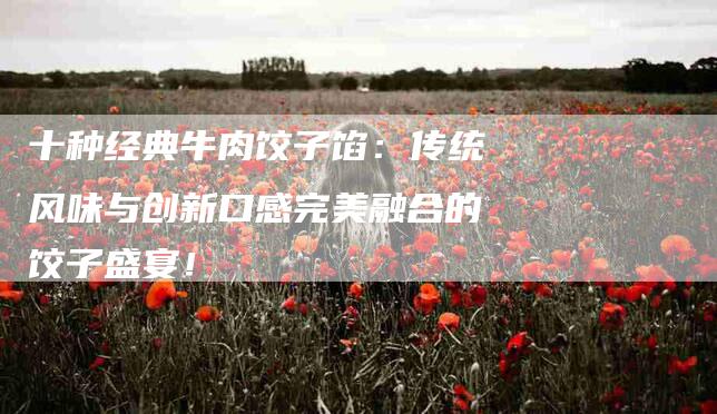十种经典牛肉饺子馅：传统风味与创新口感完美融合的饺子盛宴！-家政服务网