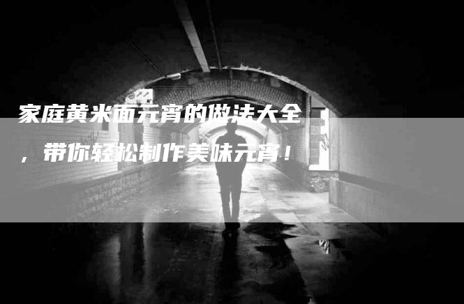 家庭黄米面元宵的做法大全，带你轻松制作美味元宵！-家政服务网