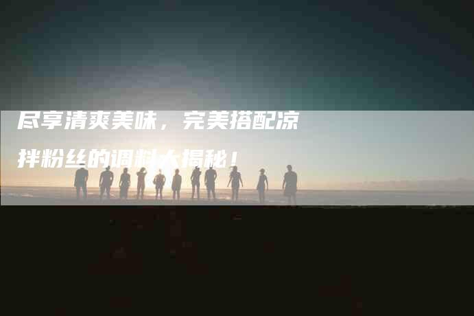 尽享清爽美味，完美搭配凉拌粉丝的调料大揭秘！-家政服务网
