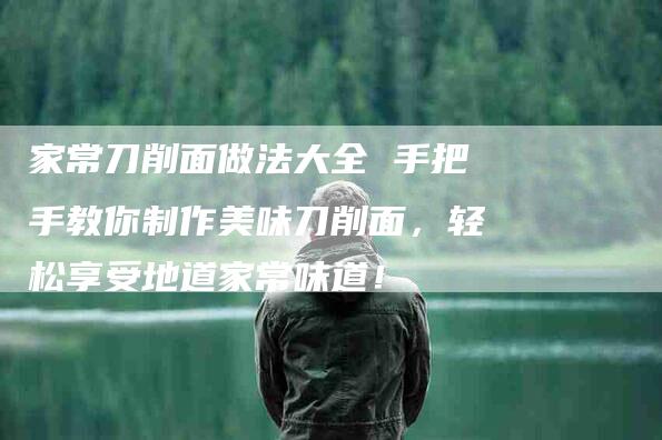 家常刀削面做法大全 手把手教你制作美味刀削面，轻松享受地道家常味道！-家政服务网