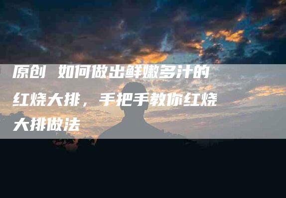 原创 如何做出鲜嫩多汁的红烧大排，手把手教你红烧大排做法