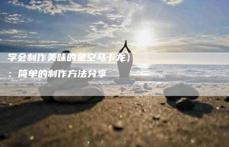 学会制作美味的星空马卡龙：简单的制作方法分享-家政服务网