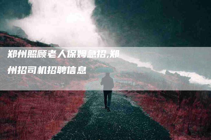 郑州照顾老人保姆急招,郑州招司机招聘信息-家政服务网