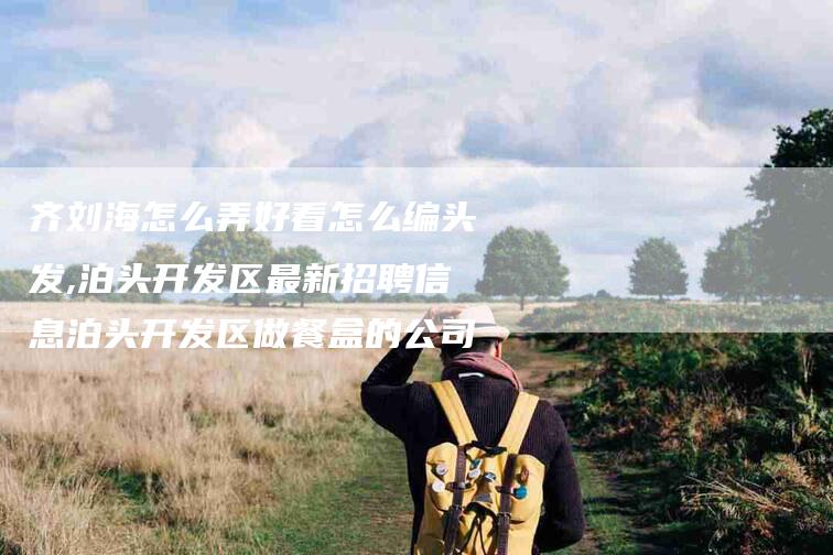齐刘海怎么弄好看怎么编头发,泊头开发区最新招聘信息泊头开发区做餐盒的公司