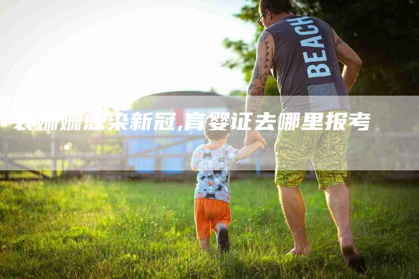 袁姗姗感染新冠,育婴证去哪里报考-家政服务网