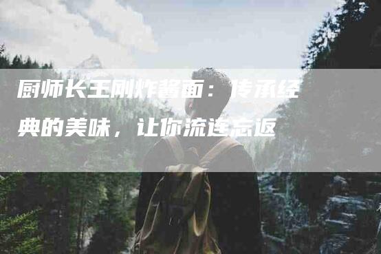 厨师长王刚炸酱面：传承经典的美味，让你流连忘返