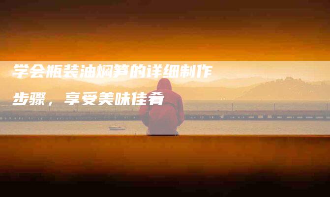 学会瓶装油焖笋的详细制作步骤，享受美味佳肴