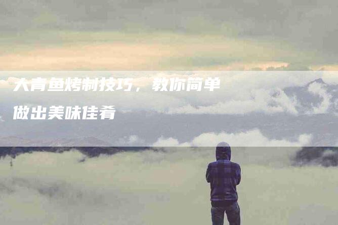大青鱼烤制技巧，教你简单做出美味佳肴-家政服务网