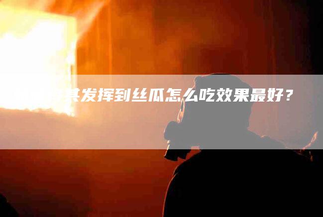 如何将其发挥到丝瓜怎么吃效果最好？-家政服务网