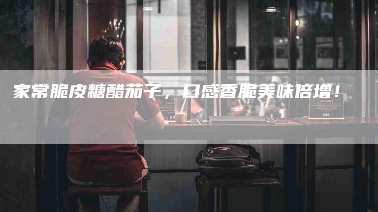 家常脆皮糖醋茄子，口感香脆美味倍增！-家政服务网
