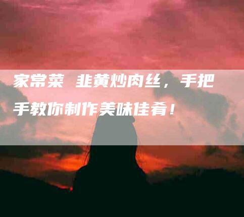 家常菜 韭黄炒肉丝，手把手教你制作美味佳肴！-家政服务网