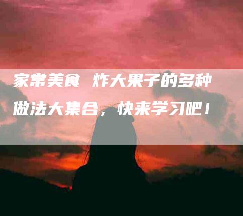 家常美食 炸大果子的多种做法大集合，快来学习吧！-家政服务网