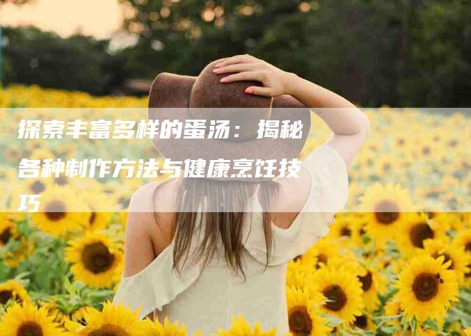 探索丰富多样的蛋汤：揭秘各种制作方法与健康烹饪技巧-家政服务网