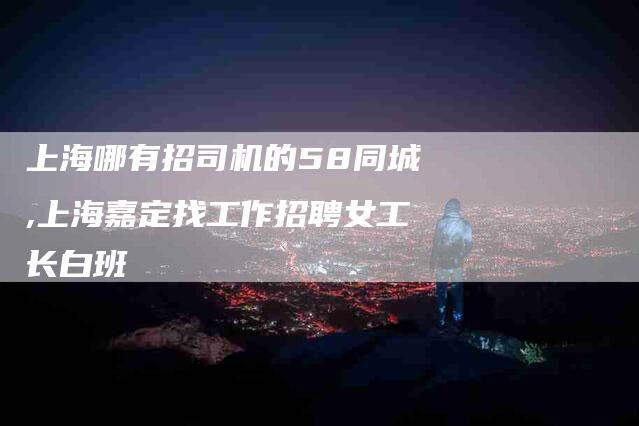 上海哪有招司机的58同城,上海嘉定找工作招聘女工长白班