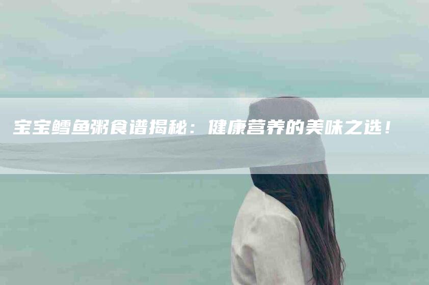 宝宝鳕鱼粥食谱揭秘：健康营养的美味之选！-家政服务网
