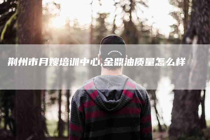 荆州市月嫂培训中心,金鼎油质量怎么样-家政服务网