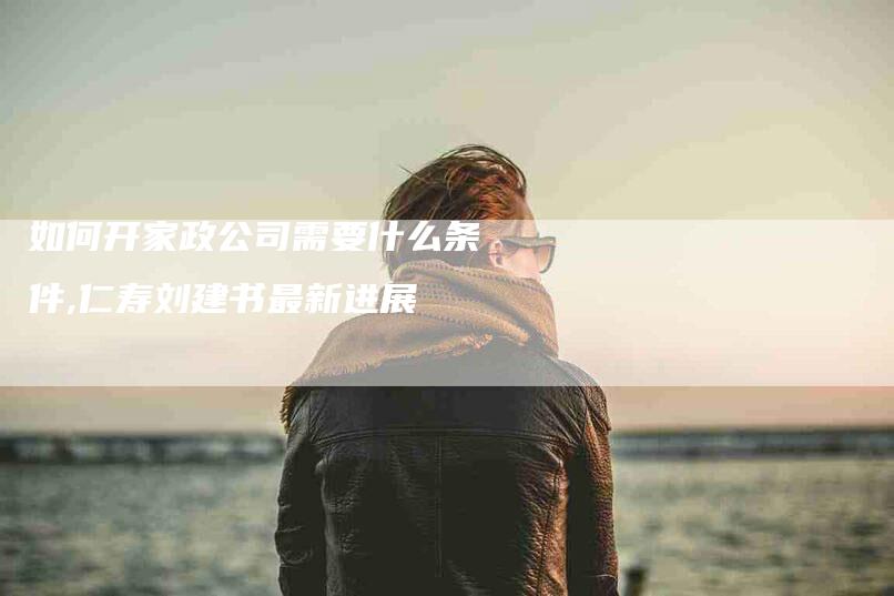 如何开家政公司需要什么条件,仁寿刘建书最新进展-家政服务网