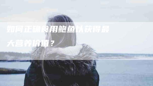 如何正确食用鲍鱼以获得最大营养价值？-家政服务网
