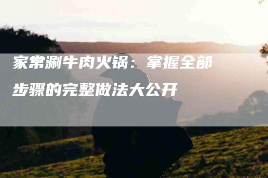 家常涮牛肉火锅：掌握全部步骤的完整做法大公开-家政服务网