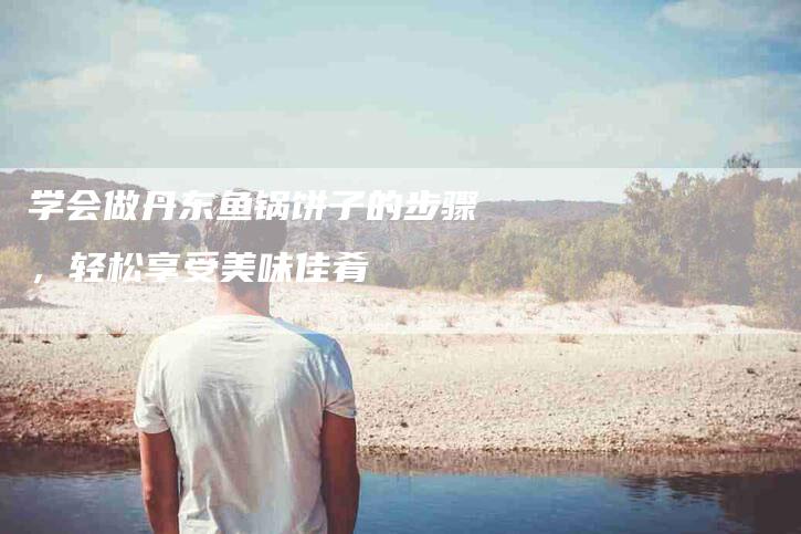 学会做丹东鱼锅饼子的步骤，轻松享受美味佳肴-家政服务网