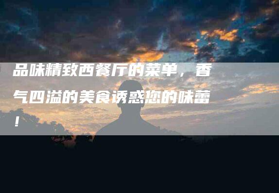 品味精致西餐厅的菜单，香气四溢的美食诱惑您的味蕾！-家政服务网