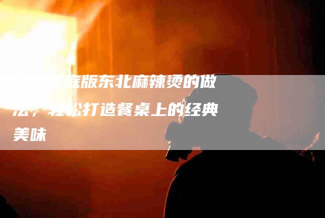 学会家庭版东北麻辣烫的做法，轻松打造餐桌上的经典美味-家政服务网