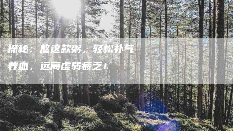 探秘:熬这款粥,轻松补气养血,远离虚弱疲乏!-家政服务网