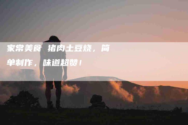 家常美食 猪肉土豆烧，简单制作，味道超赞！-家政服务网