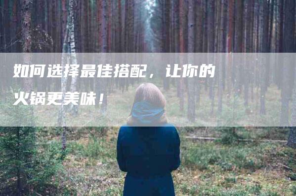 如何选择最佳搭配，让你的火锅更美味！-家政服务网