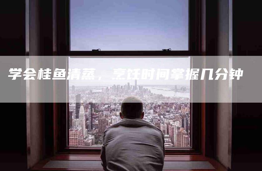学会桂鱼清蒸，烹饪时间掌握几分钟-家政服务网