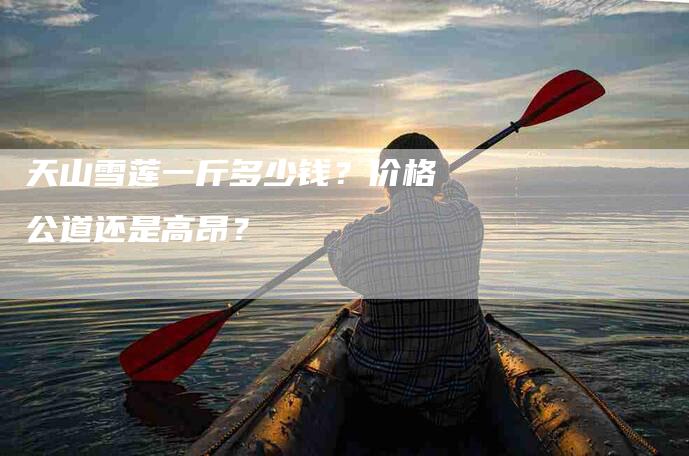 天山雪莲一斤多少钱？价格公道还是高昂？-家政服务网